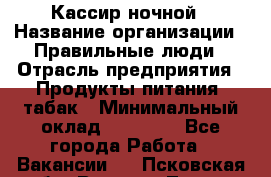 Кассир ночной › Название организации ­ Правильные люди › Отрасль предприятия ­ Продукты питания, табак › Минимальный оклад ­ 32 000 - Все города Работа » Вакансии   . Псковская обл.,Великие Луки г.